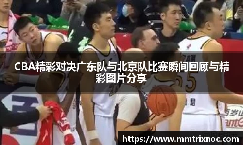 CBA精彩对决广东队与北京队比赛瞬间回顾与精彩图片分享